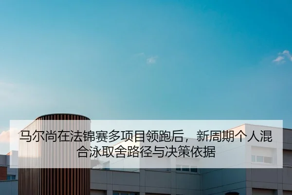 马尔尚在法锦赛多项目领跑后，新周期个人混合泳取舍路径与决策依据