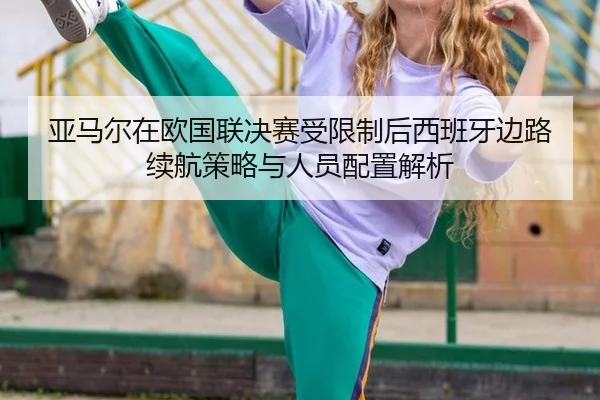 亚马尔在欧国联决赛受限制后西班牙边路续航策略与人员配置解析