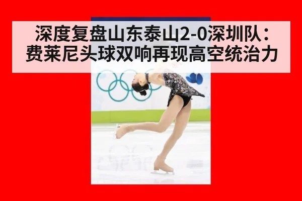 深度复盘山东泰山2-0深圳队:费莱尼头球双响再现高空统治力